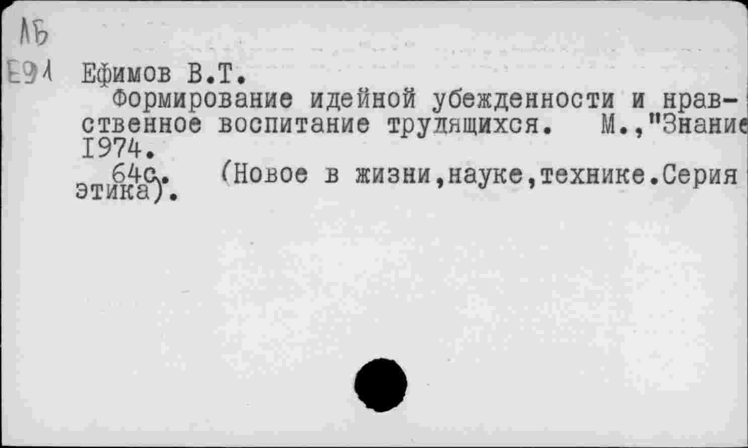 ﻿Е94 Ефимов В.Т.
Формирование идейной убежденности и нравственное воспитание трудящихся. М.,"Знание 1974.
64(к. (Новое в жизни,науке,технике.Серия